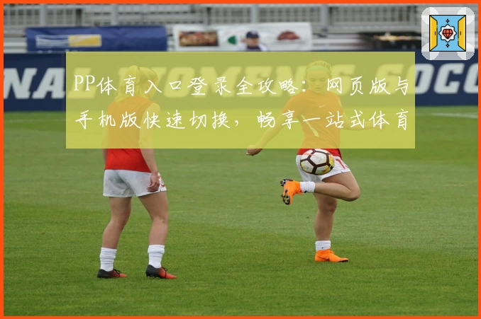 PP体育入口登录全攻略：网页版与手机版快速切换，畅享一站式体育盛宴