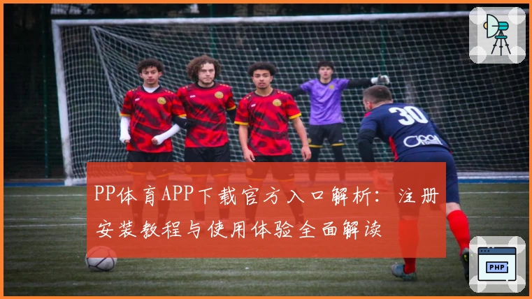 PP体育APP下载官方入口解析：注册安装教程与使用体验全面解读