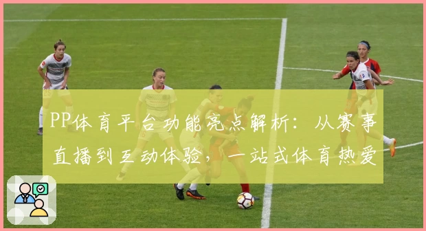 PP体育平台功能亮点解析：从赛事直播到互动体验，一站式体育热爱新选择